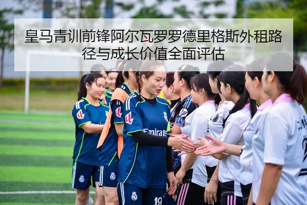 皇马青训前锋阿尔瓦罗罗德里格斯外租路径与成长价值全面评估