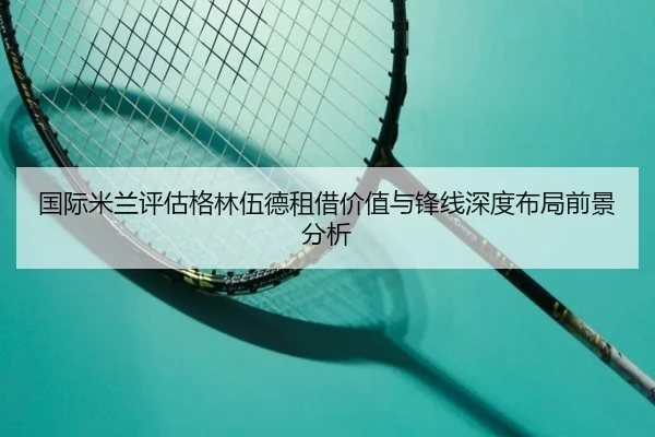 国际米兰评估格林伍德租借价值与锋线深度布局前景分析
