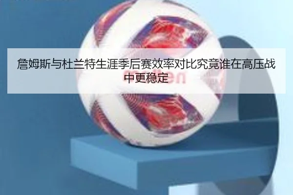 詹姆斯与杜兰特生涯季后赛效率对比究竟谁在高压战中更稳定