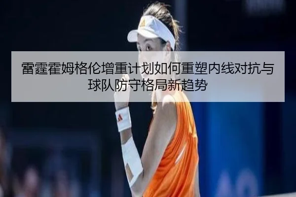 雷霆霍姆格伦增重计划如何重塑内线对抗与球队防守格局新趋势